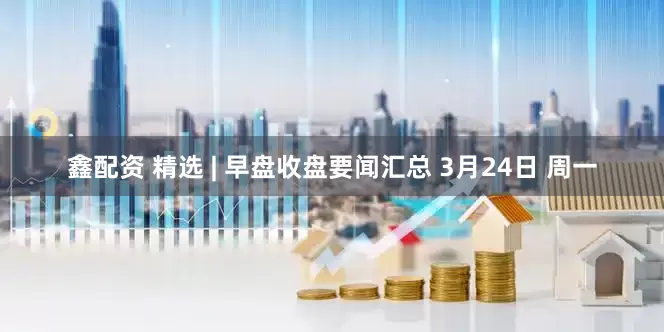 鑫配资 精选 | 早盘收盘要闻汇总 3月24日 周一