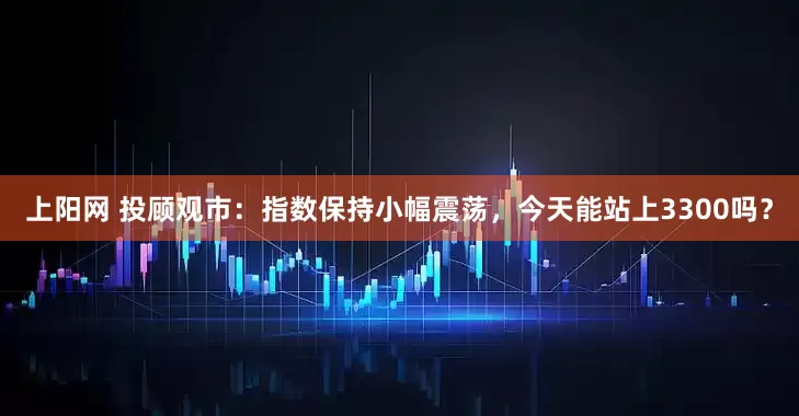上阳网 投顾观市：指数保持小幅震荡，今天能站上3300吗？