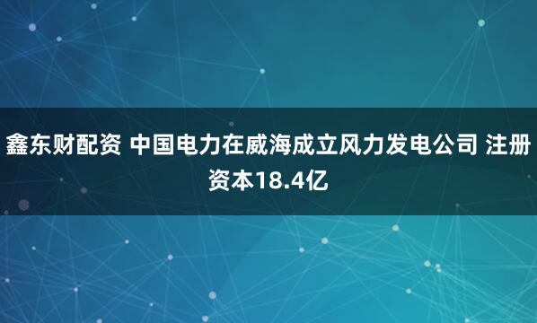 鑫东财配资 中国电力在威海成立风力发电公司 注册资本18.4亿