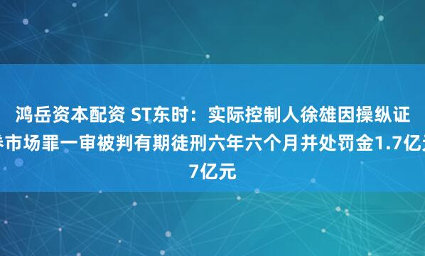 鸿岳资本配资 ST东时：实际控制人徐雄因操纵证券市场罪一审被判有期徒刑六年六个月并处罚金1.7亿元