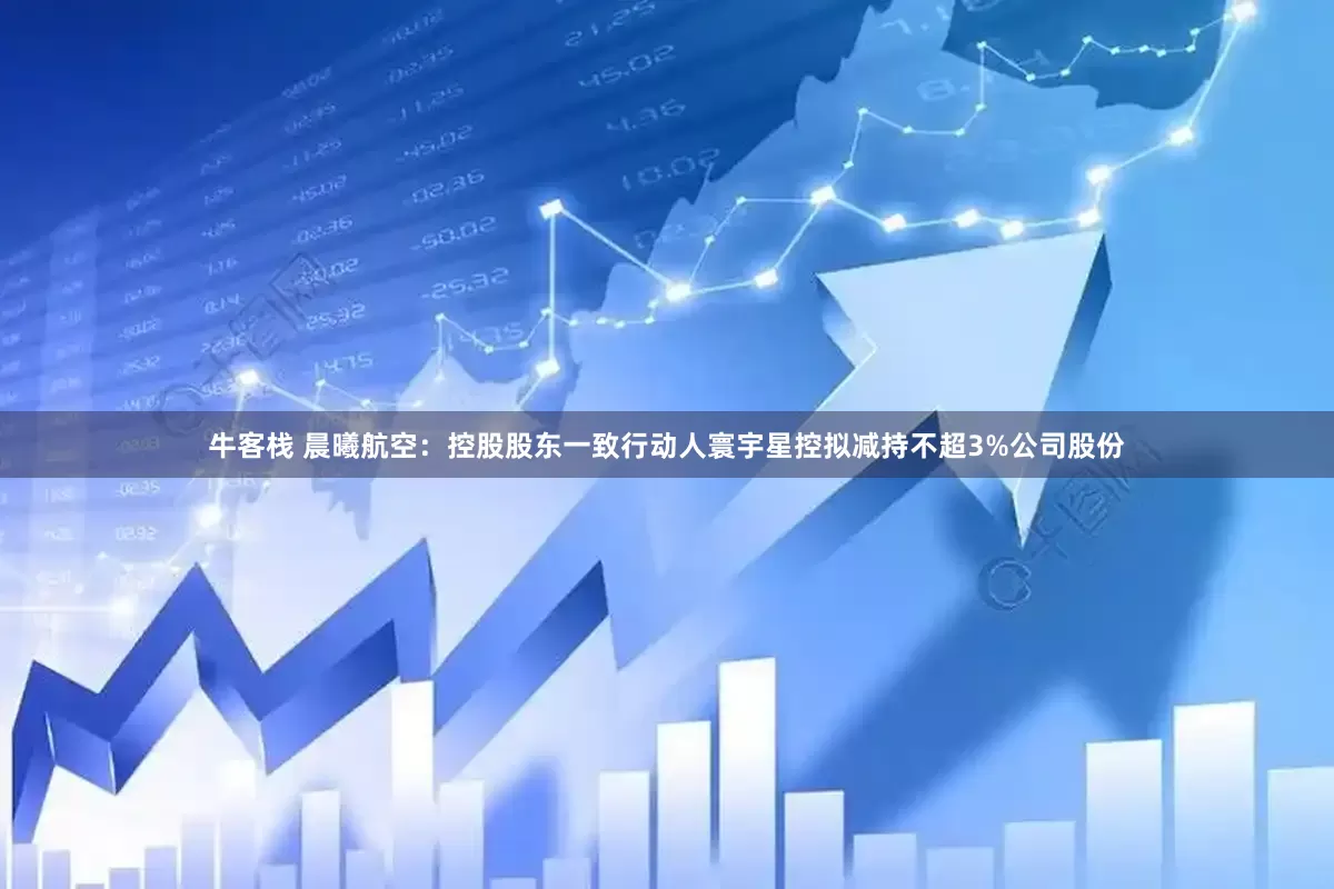 牛客栈 晨曦航空：控股股东一致行动人寰宇星控拟减持不超3%公司股份