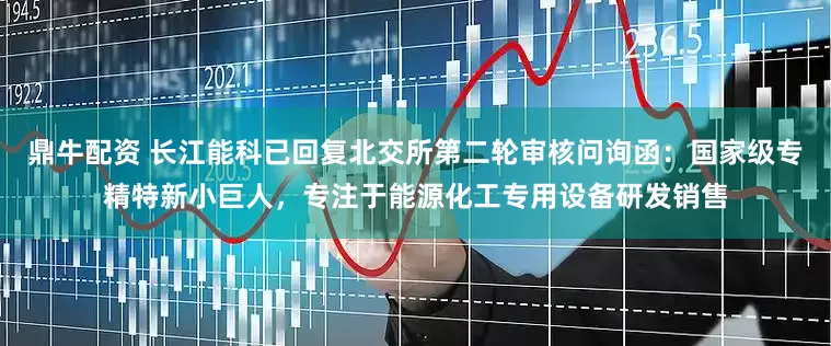 鼎牛配资 长江能科已回复北交所第二轮审核问询函：国家级专精特新小巨人，专注于能源化工专用设备研发销售