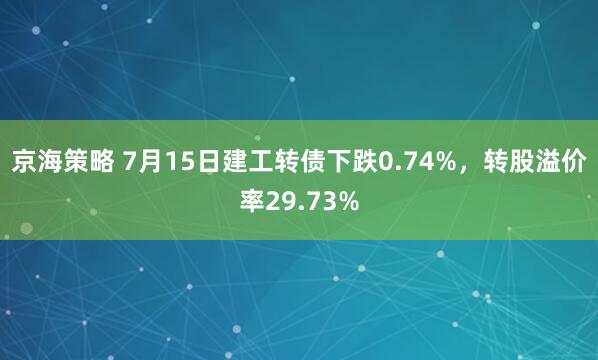 京海策略 7月15日建工转债下跌0.74%，转股溢价率29.73%