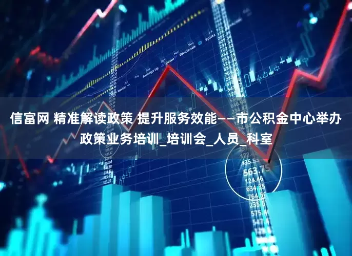 信富网 精准解读政策 提升服务效能——市公积金中心举办政策业务培训_培训会_人员_科室