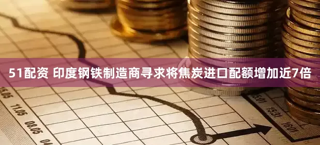 51配资 印度钢铁制造商寻求将焦炭进口配额增加近7倍
