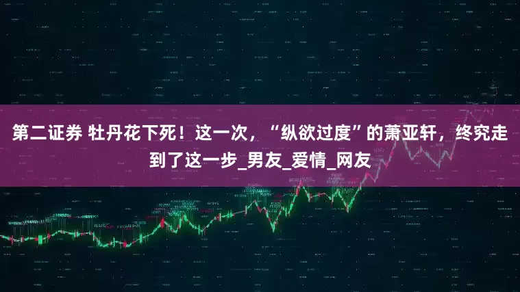 第二证券 牡丹花下死！这一次，“纵欲过度”的萧亚轩，终究走到了这一步_男友_爱情_网友