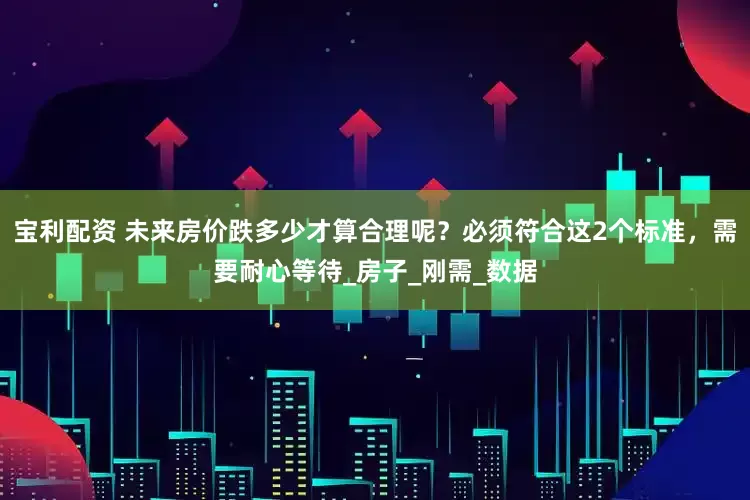 宝利配资 未来房价跌多少才算合理呢？必须符合这2个标准，需要耐心等待_房子_刚需_数据