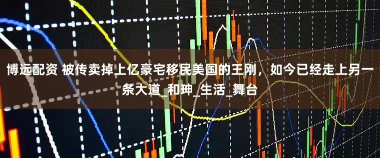 博远配资 被传卖掉上亿豪宅移民美国的王刚，如今已经走上另一条大道_和珅_生活_舞台