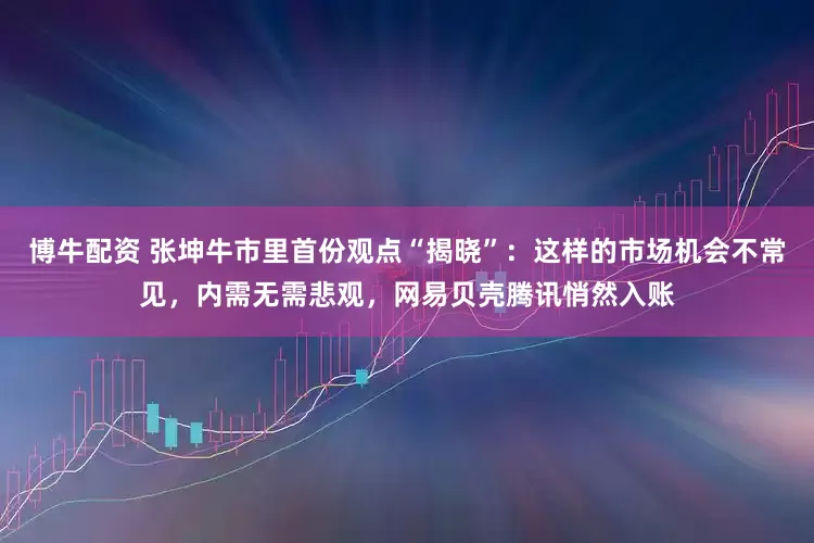 博牛配资 张坤牛市里首份观点“揭晓”：这样的市场机会不常见，内需无需悲观，网易贝壳腾讯悄然入账