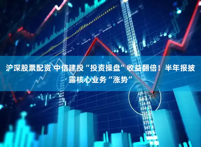 沪深股票配资 中信建投“投资操盘”收益翻倍！半年报披露核心业务“涨势”
