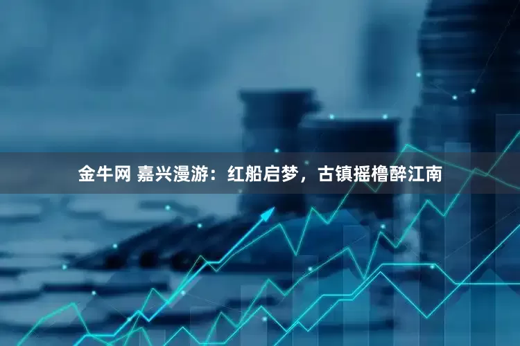 金牛网 嘉兴漫游：红船启梦，古镇摇橹醉江南