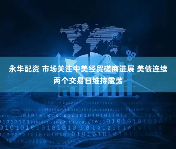 永华配资 市场关注中美经贸磋商进展 美债连续两个交易日维持震荡