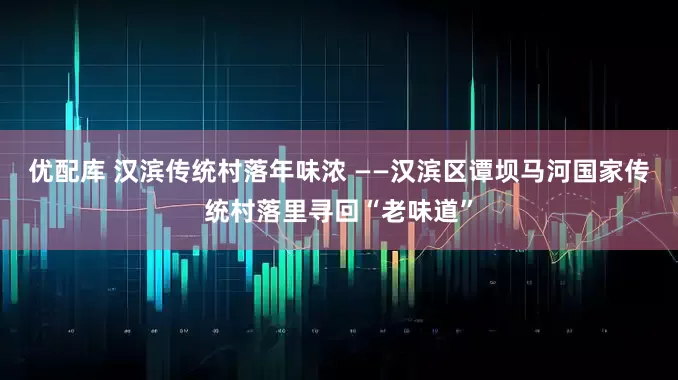 优配库 汉滨传统村落年味浓 ——汉滨区谭坝马河国家传统村落里寻回“老味道”