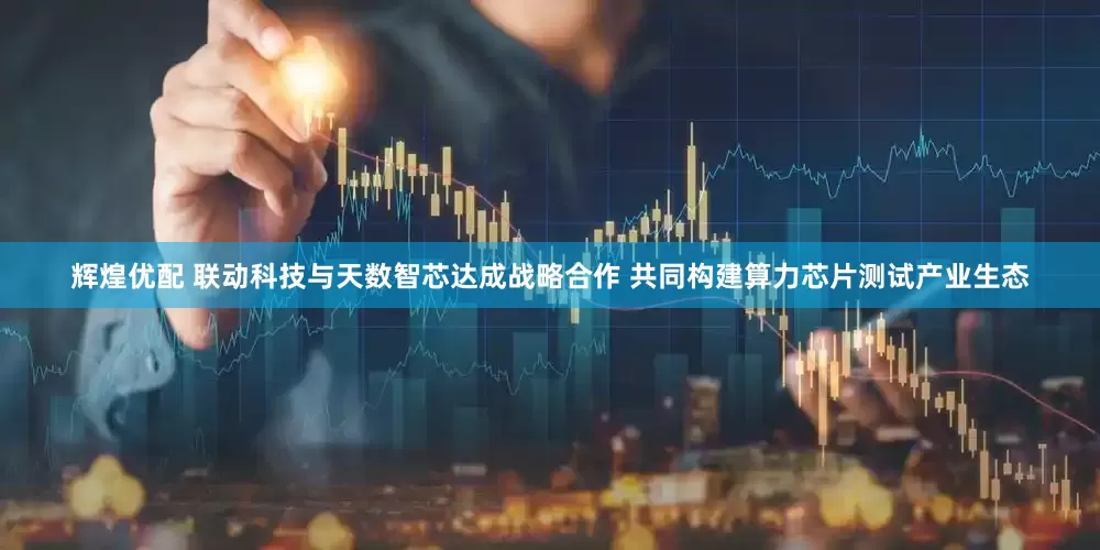 辉煌优配 联动科技与天数智芯达成战略合作 共同构建算力芯片测试产业生态