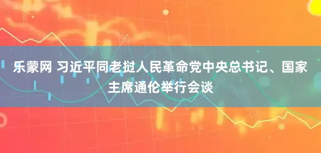 乐蒙网 习近平同老挝人民革命党中央总书记、国家主席通伦举行会谈