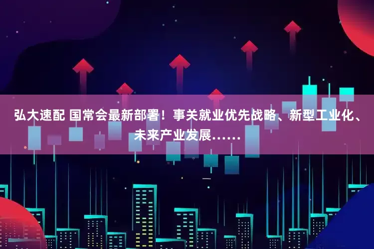 弘大速配 国常会最新部署！事关就业优先战略、新型工业化、未来产业发展……