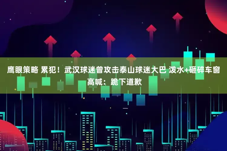 鹰眼策略 累犯！武汉球迷曾攻击泰山球迷大巴 泼水+砸碎车窗 高喊：跪下道歉