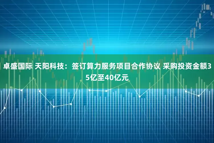 卓盛国际 天阳科技：签订算力服务项目合作协议 采购投资金额35亿至40亿元