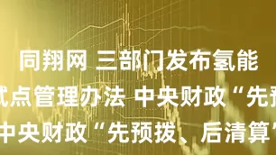 同翔网 三部门发布氢能综合应用试点管理办法 中央财政“先预拨、后清算”